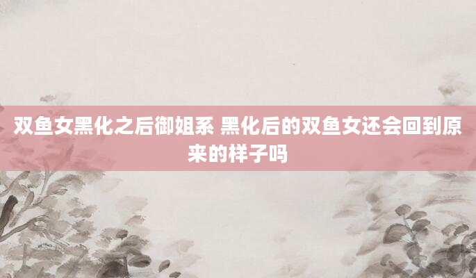 双鱼女黑化之后御姐系 黑化后的双鱼女还会回到原来的样子吗