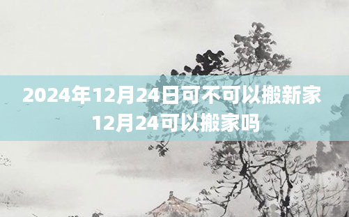 2024年12月24日可不可以搬新家 12月24可以搬家吗