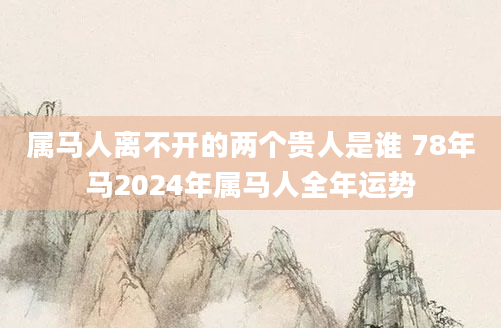 属马人离不开的两个贵人是谁 78年马2024年属马人全年运势
