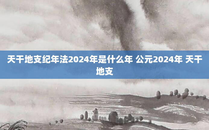 天干地支纪年法2024年是什么年 公元2024年 天干地支