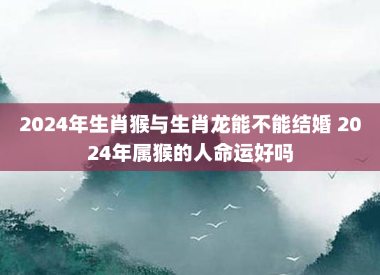 2024年生肖猴与生肖龙能不能结婚 2024年属猴的人命运好吗