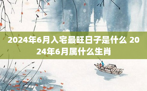 2024年6月入宅最旺日子是什么 2024年6月属什么生肖