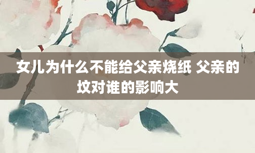 女儿为什么不能给父亲烧纸 父亲的坟对谁的影响大