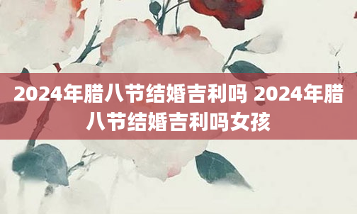 2024年腊八节结婚吉利吗 2024年腊八节结婚吉利吗女孩