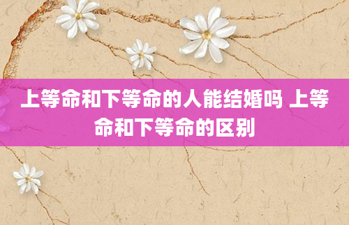 上等命和下等命的人能结婚吗 上等命和下等命的区别