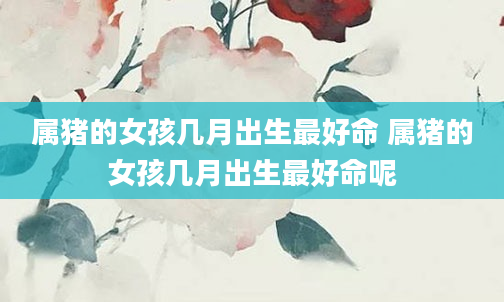 属猪的女孩几月出生最好命 属猪的女孩几月出生最好命呢