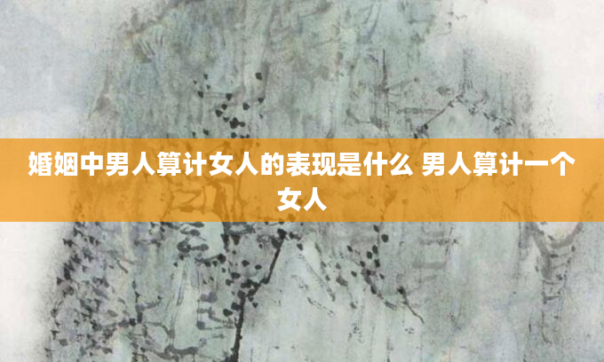 婚姻中男人算计女人的表现是什么 男人算计一个女人