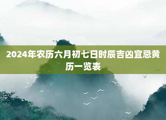 2024年农历六月初七日时辰吉凶宜忌黄历一览表