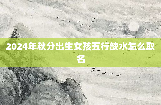 2024年秋分出生女孩五行缺水怎么取名