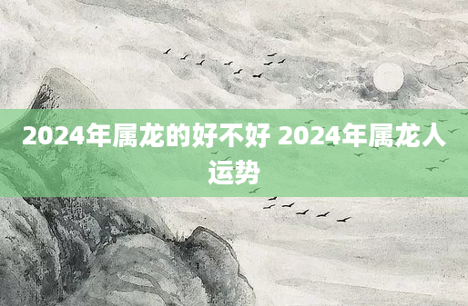 2024年属龙的好不好 2024年属龙人运势