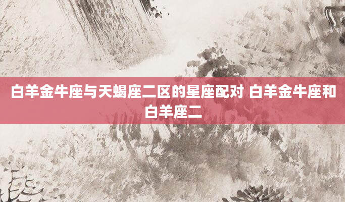 白羊金牛座与天蝎座二区的星座配对 白羊金牛座和白羊座二