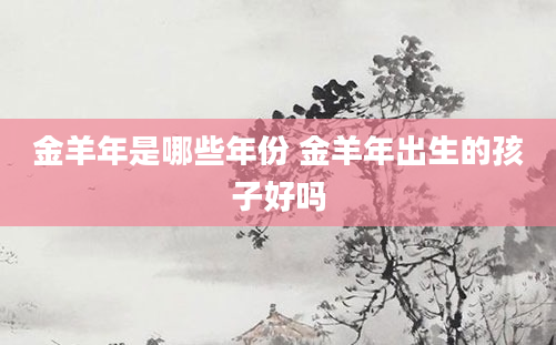 金羊年是哪些年份 金羊年出生的孩子好吗