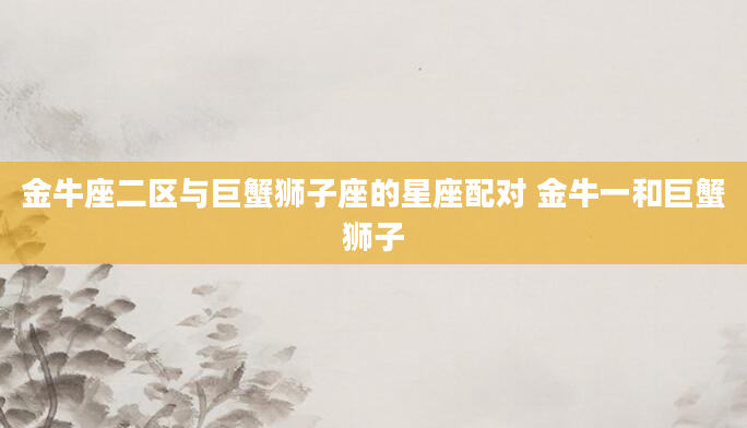 金牛座二区与巨蟹狮子座的星座配对 金牛一和巨蟹狮子