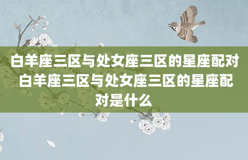 白羊座三区与处女座三区的星座配对 白羊座三区与处女座三区的星座配对是什么