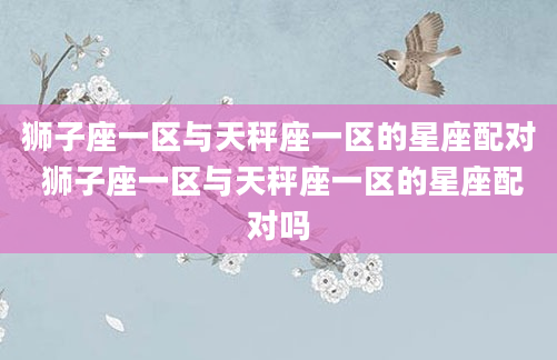 狮子座一区与天秤座一区的星座配对 狮子座一区与天秤座一区的星座配对吗
