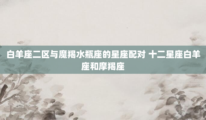白羊座二区与魔羯水瓶座的星座配对 十二星座白羊座和摩羯座