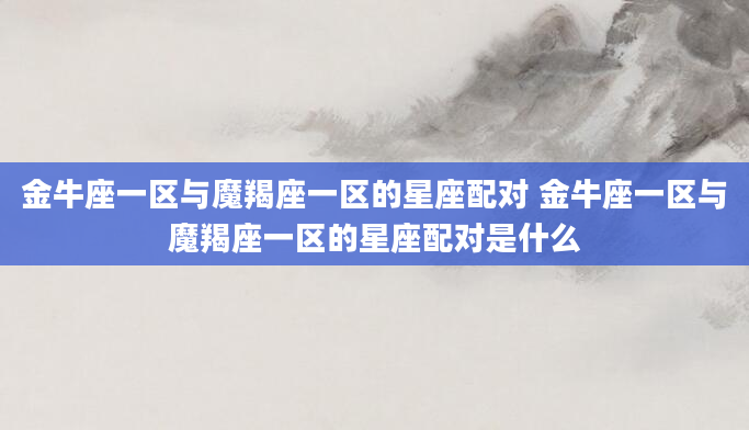金牛座一区与魔羯座一区的星座配对 金牛座一区与魔羯座一区的星座配对是什么