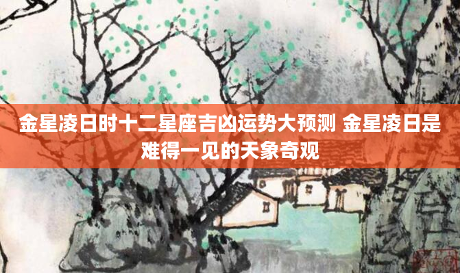 金星凌日时十二星座吉凶运势大预测 金星凌日是难得一见的天象奇观