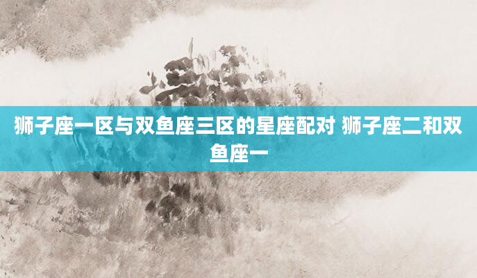 狮子座一区与双鱼座三区的星座配对 狮子座二和双鱼座一