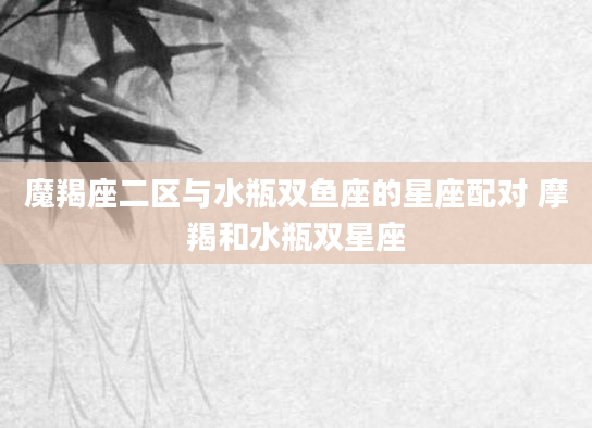 魔羯座二区与水瓶双鱼座的星座配对 摩羯和水瓶双星座