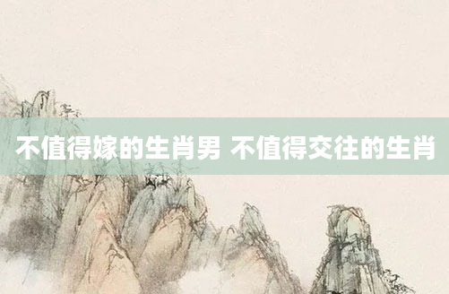 不值得嫁的生肖男 不值得交往的生肖