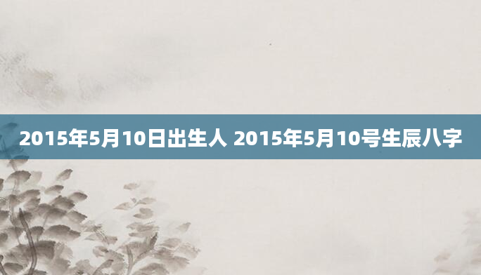 2015年5月10日出生人 2015年5月10号生辰八字
