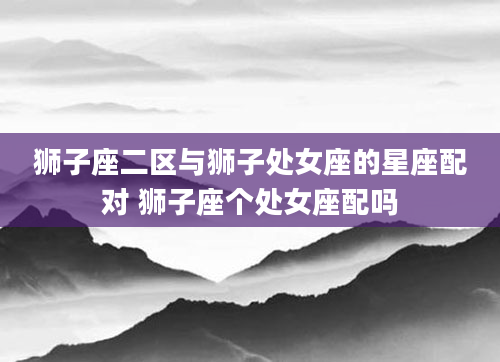 狮子座二区与狮子处女座的星座配对 狮子座个处女座配吗