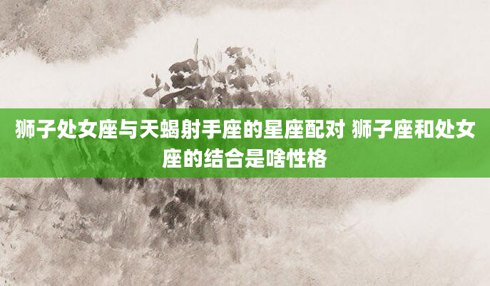 狮子处女座与天蝎射手座的星座配对 狮子座和处女座的结合是啥性格