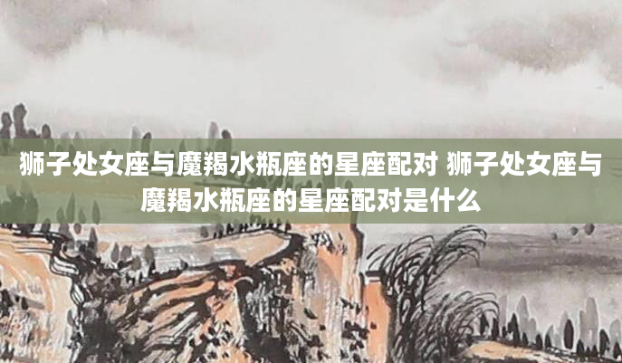 狮子处女座与魔羯水瓶座的星座配对 狮子处女座与魔羯水瓶座的星座配对是什么