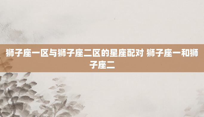 狮子座一区与狮子座二区的星座配对 狮子座一和狮子座二
