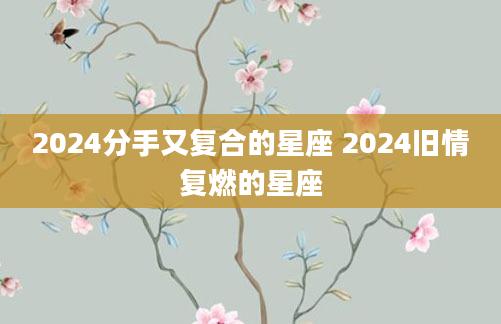 2024分手又复合的星座 2024旧情复燃的星座