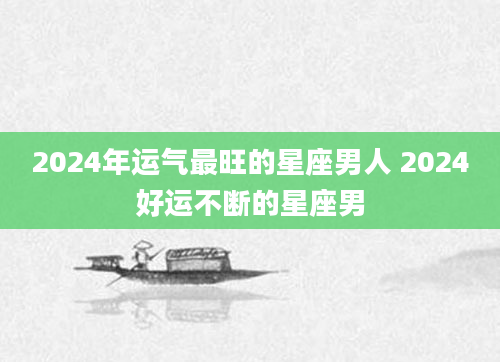 2024年运气最旺的星座男人 2024好运不断的星座男