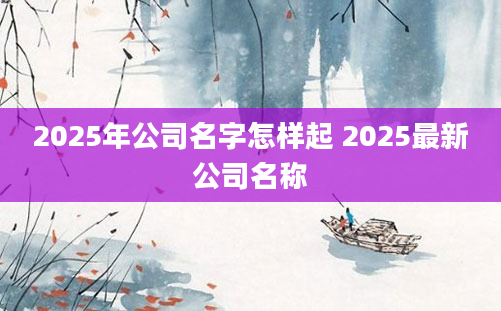 2025年公司名字怎样起 2025最新公司名称