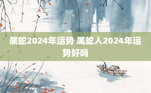 属蛇2024年运势 属蛇人2024年运势好吗