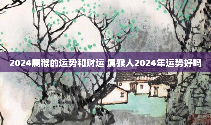 2024属猴的运势和财运 属猴人2024年运势好吗