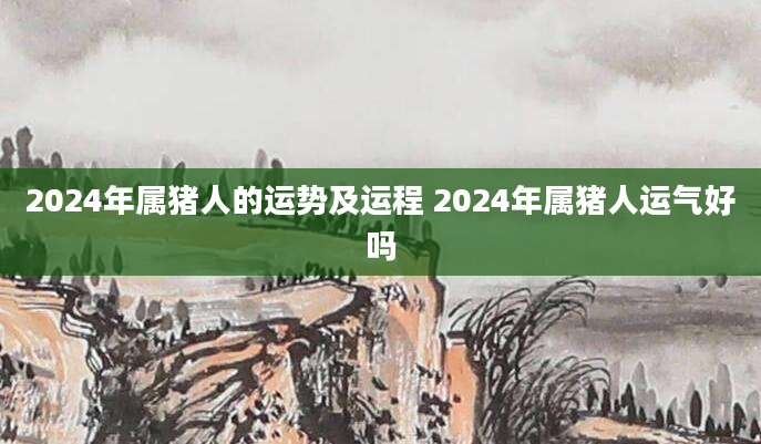 2024年属猪人的运势及运程 2024年属猪人运气好吗
