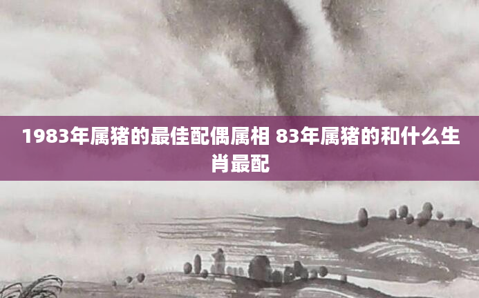 1983年属猪的最佳配偶属相 83年属猪的和什么生肖最配