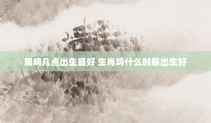 属鸡几点出生最好 生肖鸡什么时辰出生好