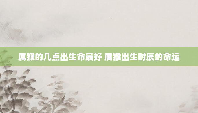 属猴的几点出生命最好 属猴出生时辰的命运