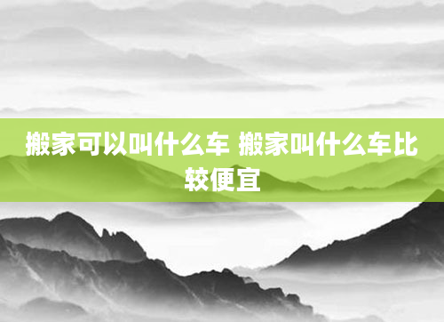 搬家可以叫什么车 搬家叫什么车比较便宜