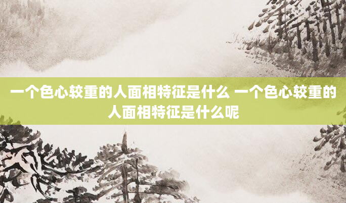 一个色心较重的人面相特征是什么 一个色心较重的人面相特征是什么呢