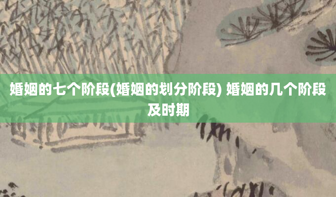 婚姻的七个阶段(婚姻的划分阶段) 婚姻的几个阶段及时期