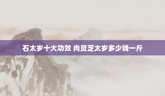 石太岁十大功效 肉灵芝太岁多少钱一斤