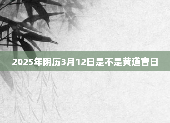2025年阴历3月12日是不是黄道吉日