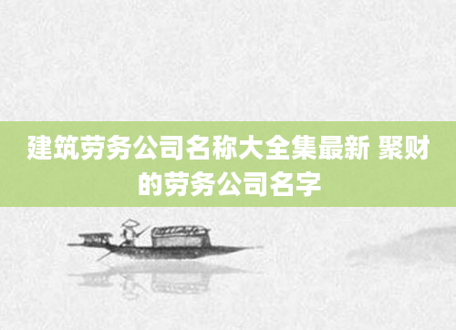 建筑劳务公司名称大全集最新 聚财的劳务公司名字