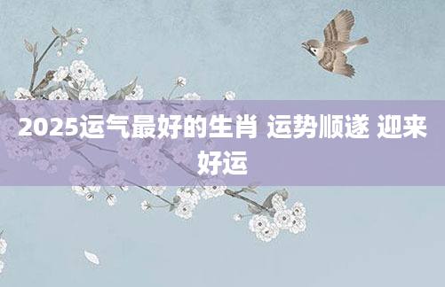 2025运气最好的生肖 运势顺遂 迎来好运