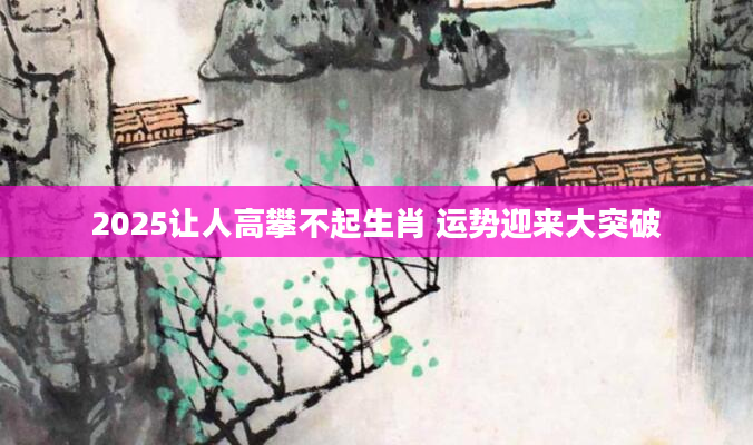 2025让人高攀不起生肖 运势迎来大突破