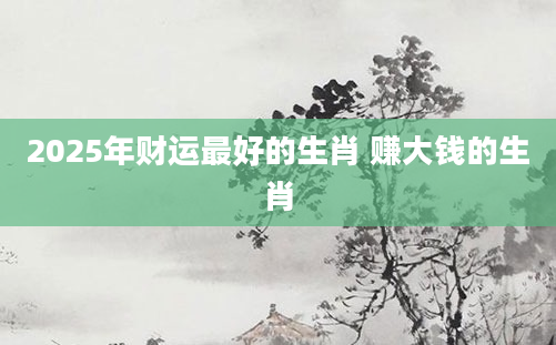 2025年财运最好的生肖 赚大钱的生肖