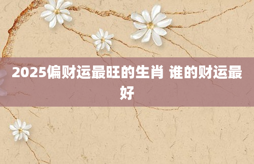2025偏财运最旺的生肖 谁的财运最好