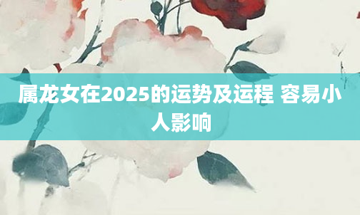 属龙女在2025的运势及运程 容易小人影响